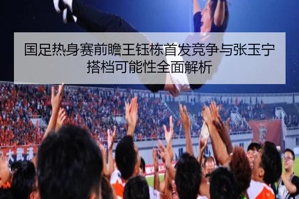 国足热身赛前瞻王钰栋首发竞争与张玉宁搭档可能性全面解析